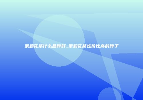 茉莉花茶什么品牌好_茉莉花茶性价比高的牌子