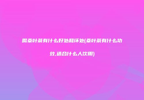 喝桑叶茶有什么好处和坏处(桑叶茶有什么功效,适合什么人饮用)