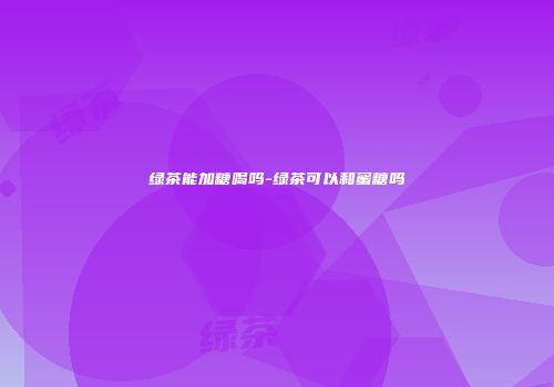 绿茶能加糖喝吗-绿茶可以和蜜糖吗