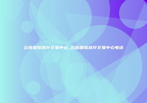 云南国际茶叶交易中心_云南国际茶叶交易中心电话