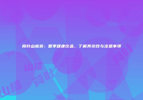 荷叶山楂茶：夏季健康饮品，了解其功效与注意事项