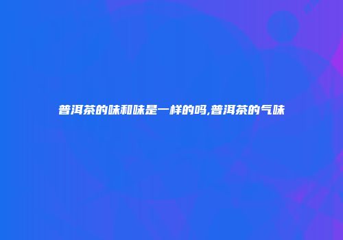 普洱茶的味和味是一样的吗,普洱茶的气味