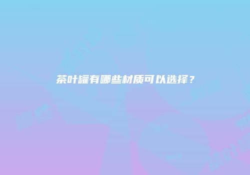茶叶罐有哪些材质可以选择？
