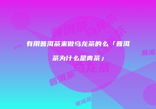 有用普洱茶来做乌龙茶的么「普洱茶为什么是青茶」