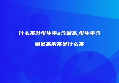 什么茶叶维生素a含量高,维生素含量最高的茶是什么茶