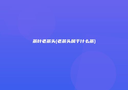 茶叶老茶头(老茶头属于什么茶)