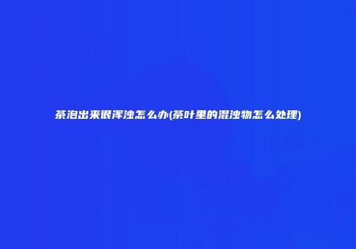 茶泡出来很浑浊怎么办(茶叶里的混浊物怎么处理)