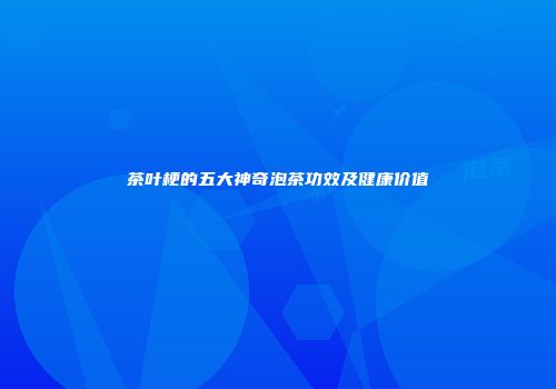 茶叶梗的五大神奇泡茶功效及健康价值