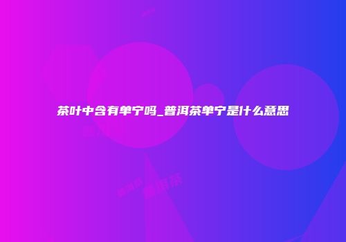 茶叶中含有单宁吗_普洱茶单宁是什么意思