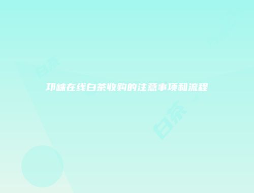 邛崃在线白茶收购的注意事项和流程