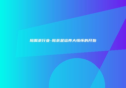 陪喝茶行业-陪茶是培养大情怀的开始