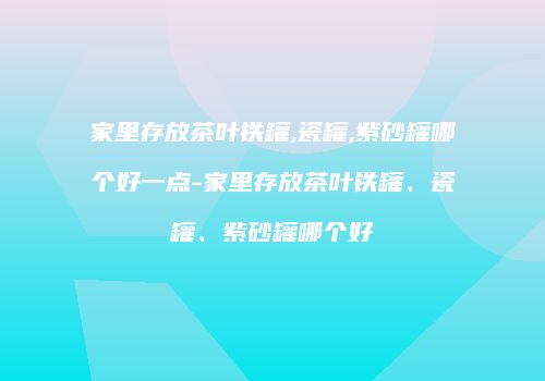 家里存放茶叶铁罐,瓷罐,紫砂罐哪个好一点-家里存放茶叶铁罐、瓷罐、紫砂罐哪个好