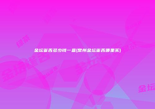 金坛雀舌多少钱一盒(常州金坛雀舌哪里买)