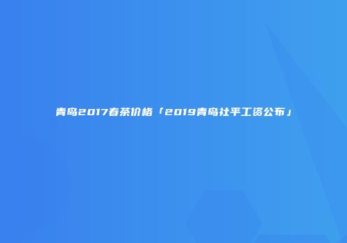 青岛2017春茶价格「2019青岛社平工资公布」