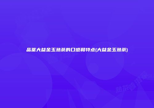 品鉴大益金玉熟茶的口感和特点(大益金玉熟茶)