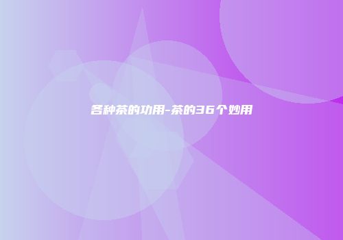 各种茶的功用-茶的36个妙用