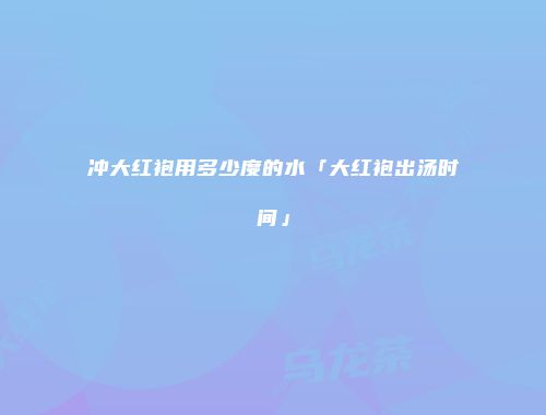 冲大红袍用多少度的水「大红袍出汤时间」