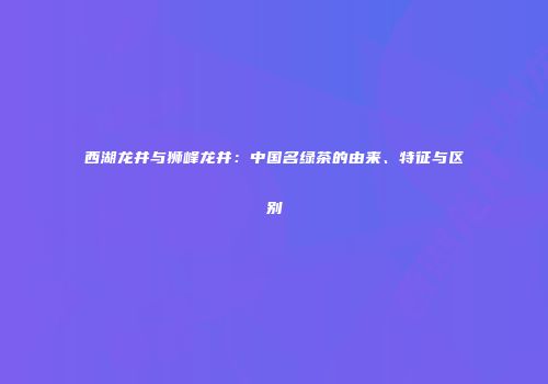 西湖龙井与狮峰龙井：中国名绿茶的由来、特征与区别