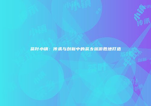 茶叶小镇：传承与创新中的茶乡旅游胜地打造