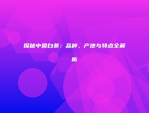 探秘中国白茶：品种、产地与特点全解析