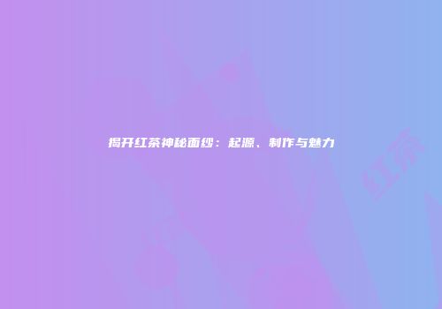 揭开红茶神秘面纱：起源、制作与魅力
