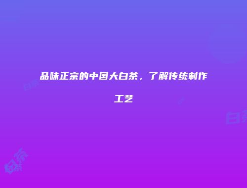品味正宗的中国大白茶，了解传统制作工艺