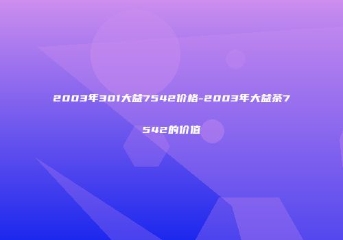 2003年301大益7542价格-2003年大益茶7542的价值
