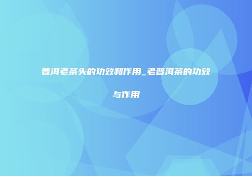 普洱老茶头的功效和作用_老普洱茶的功效与作用