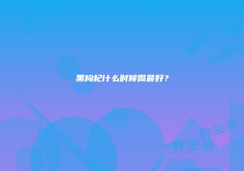 黑枸杞什么时候喝最好？