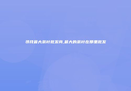 寻找最大茶叶批发商,最大的茶叶在那里批发