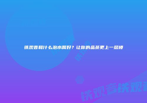 铁观音和什么泡水喝好？让你的品茶更上一层楼