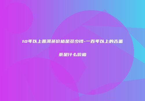 10年以上普洱茶价格是多少钱-一百年以上的古董茶是什么价格