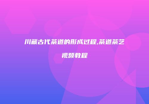 川藏古代茶道的形成过程,茶道茶艺视频教程