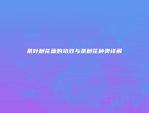 茶叶树花蕾的功效与茶树花种类详解