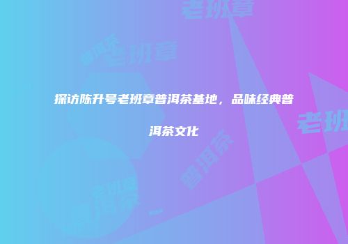 探访陈升号老班章普洱茶基地，品味经典普洱茶文化