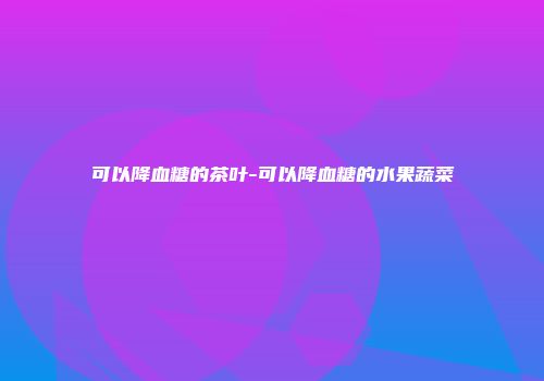 可以降血糖的茶叶-可以降血糖的水果蔬菜