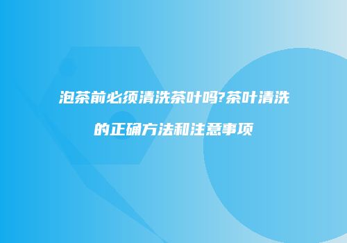泡茶前必须清洗茶叶吗?茶叶清洗的正确方法和注意事项