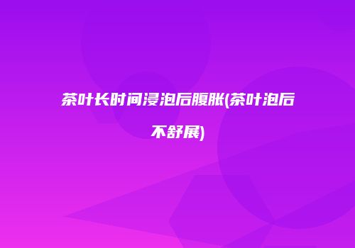 茶叶长时间浸泡后腹胀(茶叶泡后不舒展)