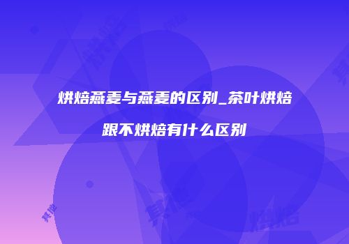 烘焙燕麦与燕麦的区别_茶叶烘焙跟不烘焙有什么区别