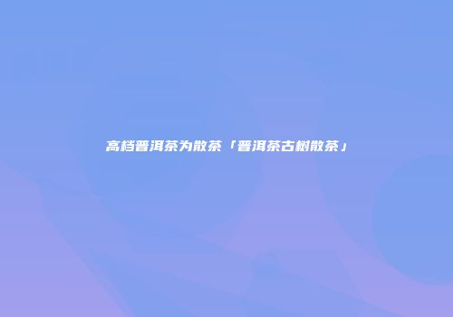 高档普洱茶为散茶「普洱茶古树散茶」