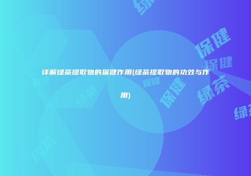 详解绿茶提取物的保健作用(绿茶提取物的功效与作用)