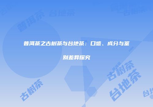普洱茶之古树茶与台地茶：口感、成分与鉴别差异探究