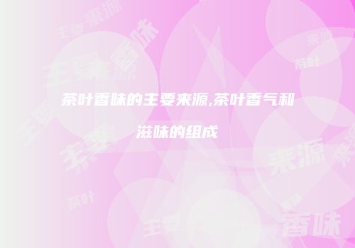 茶叶香味的主要来源,茶叶香气和滋味的组成