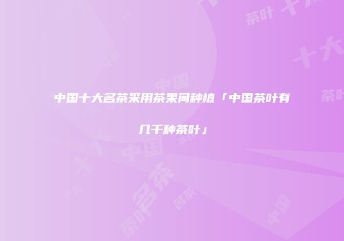 中国十大名茶采用茶果间种植「中国茶叶有几千种茶叶」