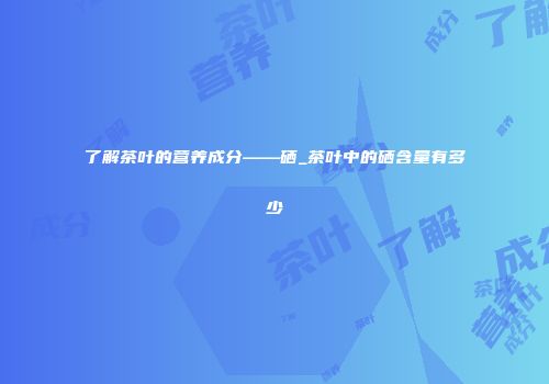 了解茶叶的营养成分——硒_茶叶中的硒含量有多少
