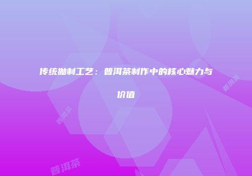 传统抛制工艺：普洱茶制作中的核心魅力与价值