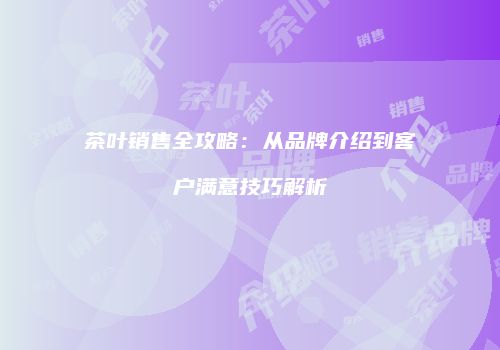 茶叶销售全攻略：从品牌介绍到客户满意技巧解析