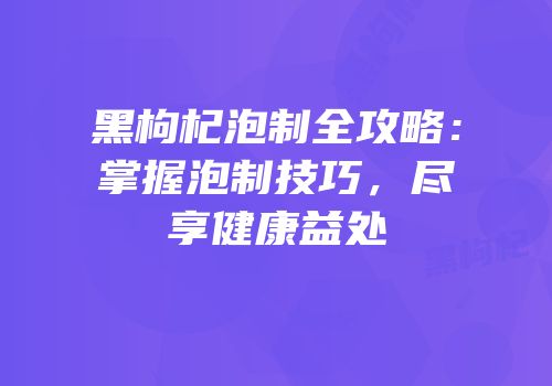 黑枸杞泡制全攻略：掌握泡制技巧，尽享健康益处