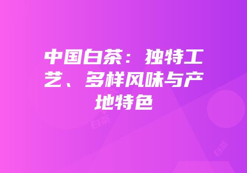 中国白茶：独特工艺、多样风味与产地特色