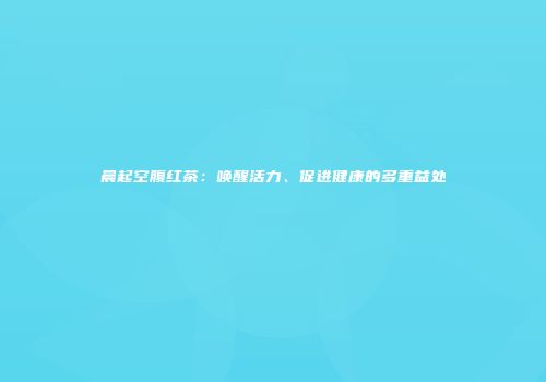 晨起空腹红茶：唤醒活力、促进健康的多重益处